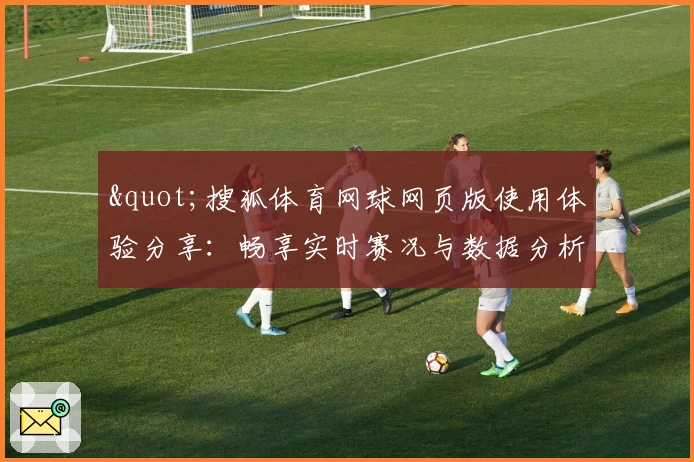 "搜狐体育网球网页版使用体验分享：畅享实时赛况与数据分析"