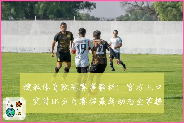 搜狐体育欧冠赛事解析：官方入口、实时比分与赛程最新动态全掌握