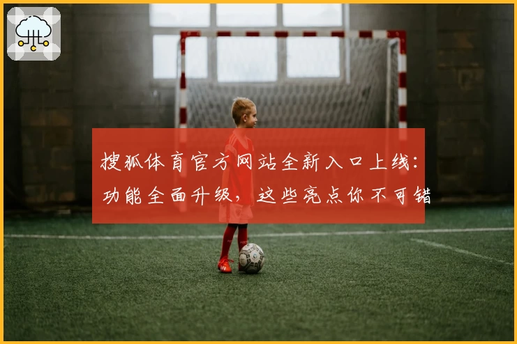 搜狐体育官方网站全新入口上线：功能全面升级，这些亮点你不可错过