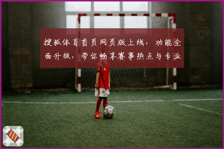 搜狐体育首页网页版上线，功能全面升级，带你畅享赛事热点与专业解读