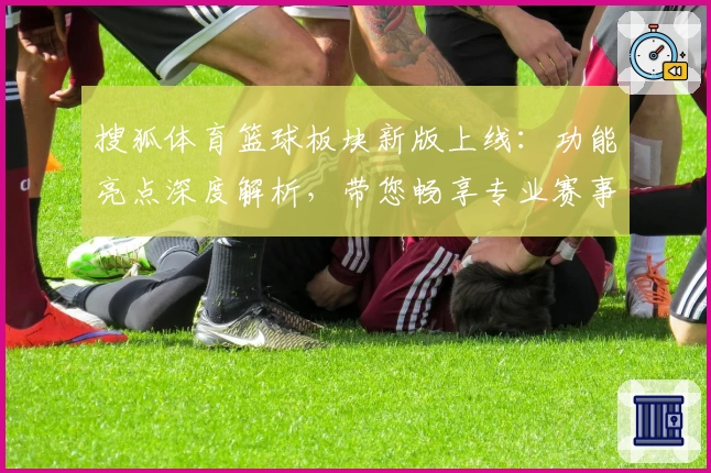 搜狐体育篮球板块新版上线：功能亮点深度解析，带您畅享专业赛事与实时数据