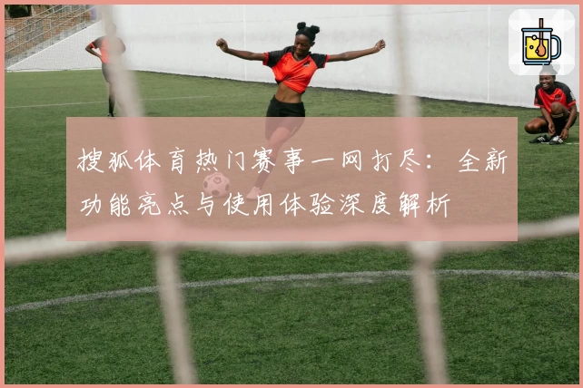 搜狐体育热门赛事一网打尽：全新功能亮点与使用体验深度解析