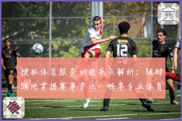 搜狐体育服务功能亮点解析：随时随地掌握赛事资讯，畅享专业体育内容的新体验