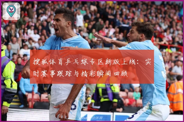 搜狐体育乒乓球专区新版上线：实时赛事跟踪与精彩瞬间回顾