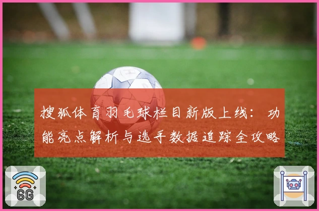 搜狐体育羽毛球栏目新版上线：功能亮点解析与选手数据追踪全攻略