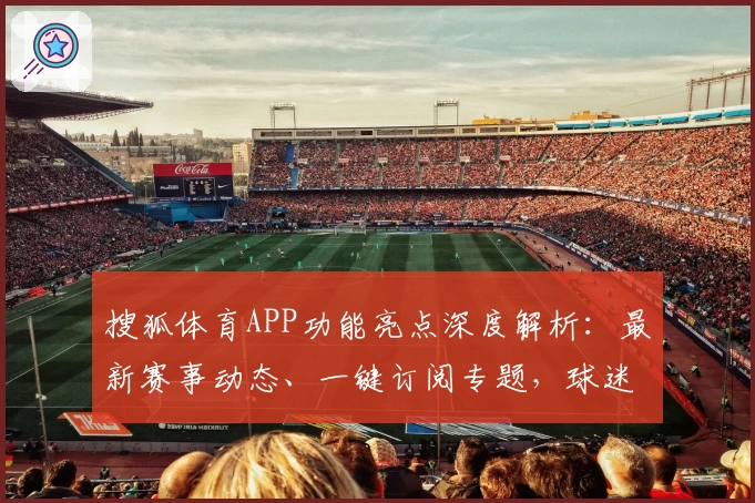 搜狐体育APP功能亮点深度解析：最新赛事动态、一键订阅专题，球迷用户必备助手