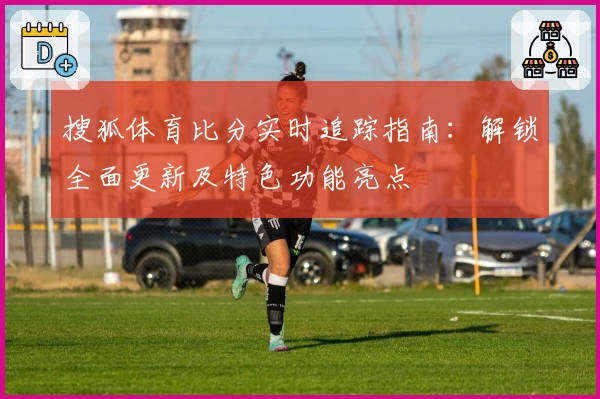 搜狐体育比分实时追踪指南：解锁全面更新及特色功能亮点
