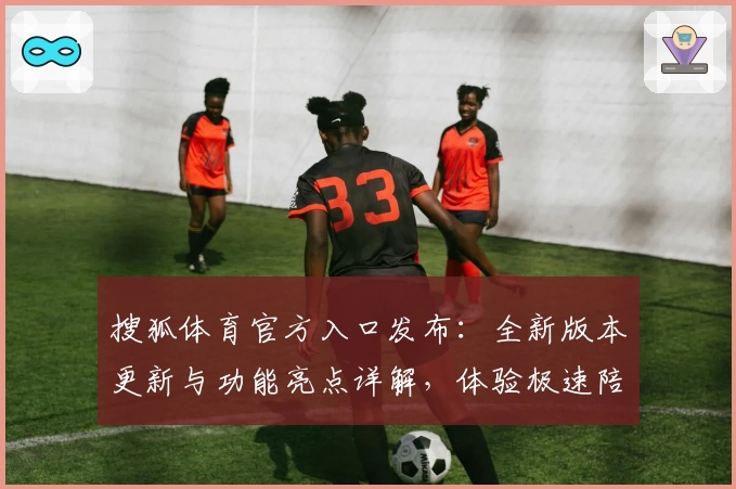 搜狐体育官方入口发布：全新版本更新与功能亮点详解，体验极速陪伴球迷的新时代