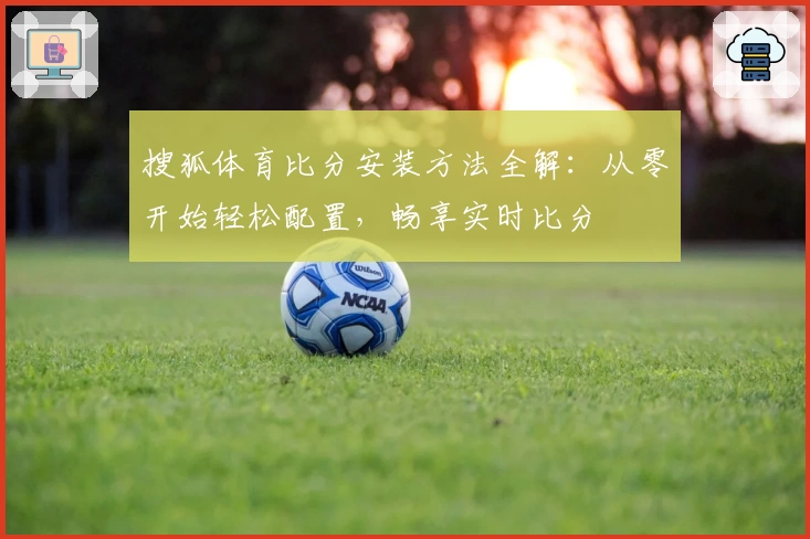 搜狐体育比分安装方法全解：从零开始轻松配置，畅享实时比分