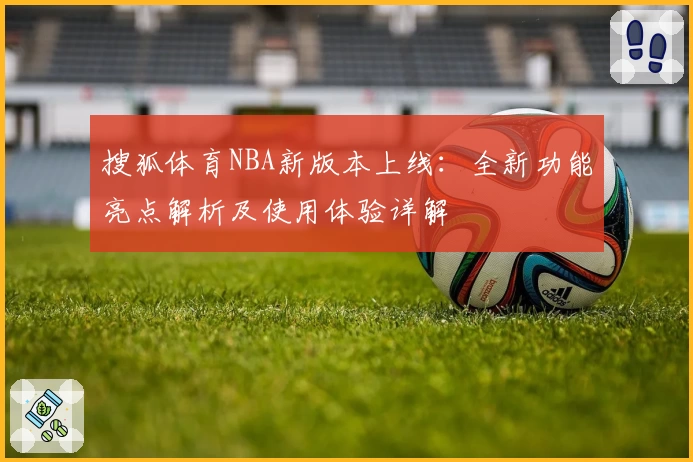 搜狐体育NBA新版本上线：全新功能亮点解析及使用体验详解