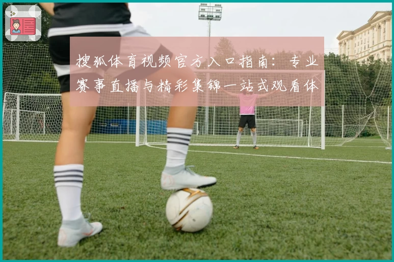 搜狐体育视频官方入口指南：专业赛事直播与精彩集锦一站式观看体验