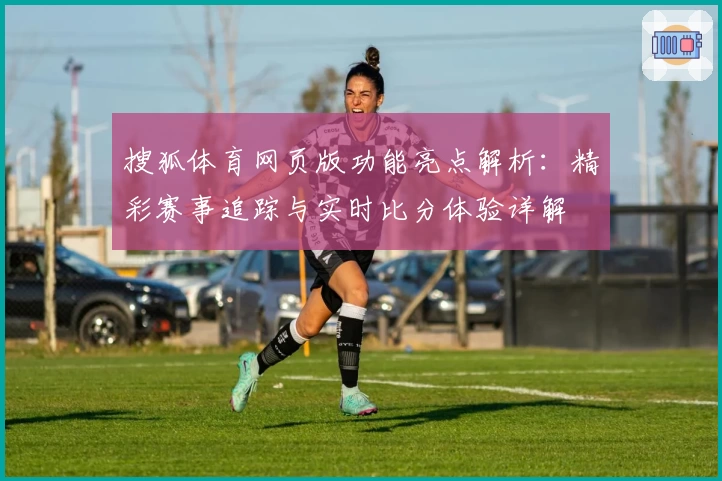 搜狐体育网页版功能亮点解析:精彩赛事追踪与实时比分体验详解