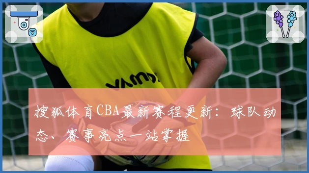 搜狐体育CBA最新赛程更新：球队动态、赛事亮点一站掌握
