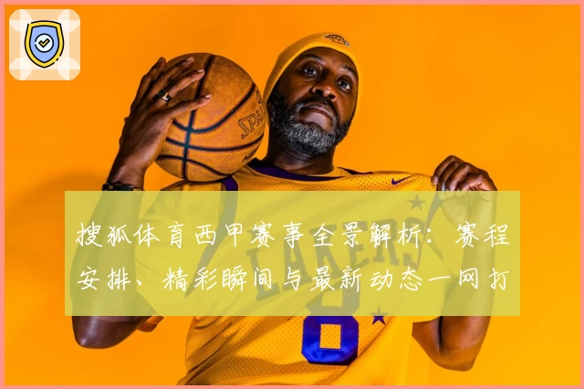 搜狐体育西甲赛事全景解析：赛程安排、精彩瞬间与最新动态一网打尽