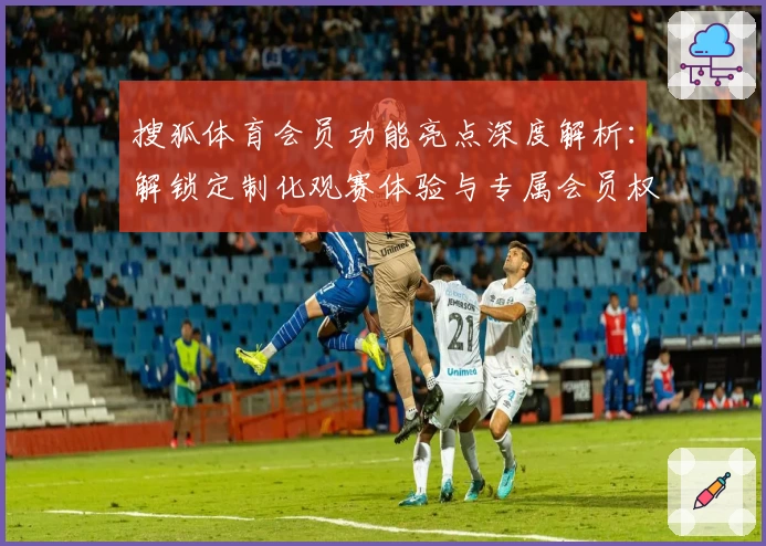 搜狐体育会员功能亮点深度解析：解锁定制化观赛体验与专属会员权益