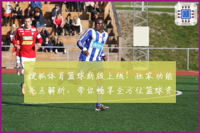 搜狐体育篮球新版上线！独家功能亮点解析，带你畅享全方位篮球资讯体验