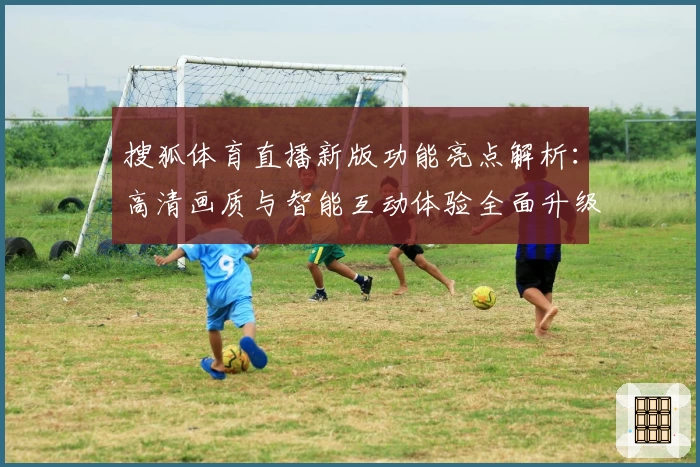 搜狐体育直播新版功能亮点解析：高清画质与智能互动体验全面升级