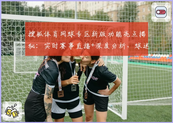 搜狐体育网球专区新版功能亮点揭秘：实时赛事直播+深度分析，球迷互动全新体验