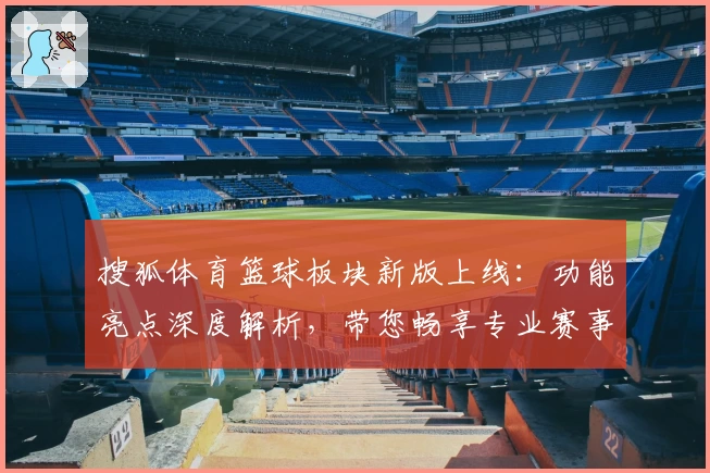 搜狐体育篮球板块新版上线：功能亮点深度解析，带您畅享专业赛事与实时数据
